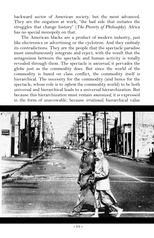 backward sector of American society, but the most advanced. They are the negation at work, “the bad side that initiates the struggles that change history” (The Poverty of Philosophy). Afri has no special monopoly on that “The American blacks are a product of modern industry, just like electronics or advertising or the cyelotron. And they embody its contradictions. They are the people that the spectacle paradise must simultancously integrate and reject, with the result that the antagonism between the spectacle and human activity is totally evealed through them. The spectacle is universal, it pervades the globe just as the commodity does. But since the world of the commodity is based on class conflict, the commodity itself is hierarchical. The necessity for the commadity (and hence for the spectacle, whose role is to inform the commodity world) to be both universal and hierarchical leads to a universal hierarchization. But because this hierarchization must remain unavoceed, it is expressed in the form of unavowable, archical value because irrational, hi